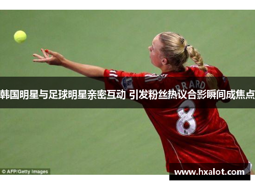 韩国明星与足球明星亲密互动 引发粉丝热议合影瞬间成焦点