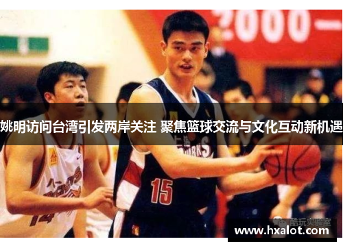 姚明访问台湾引发两岸关注 聚焦篮球交流与文化互动新机遇