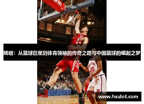 姚明：从篮球巨星到体育领袖的传奇之路与中国篮球的崛起之梦