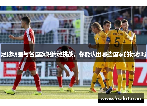足球明星与各国旗帜猜谜挑战，你能认出哪些国家的标志吗