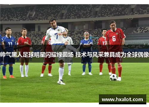 帅气黑人足球明星闪耀绿茵场 技术与风采兼具成为全球偶像