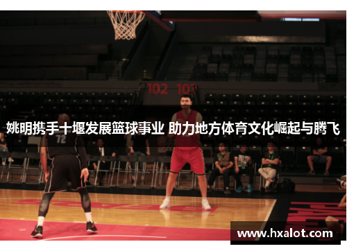 姚明携手十堰发展篮球事业 助力地方体育文化崛起与腾飞
