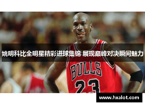 姚明科比全明星精彩进球集锦 展现巅峰对决瞬间魅力