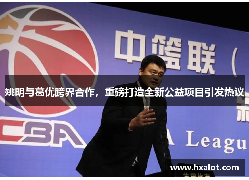 姚明与葛优跨界合作，重磅打造全新公益项目引发热议