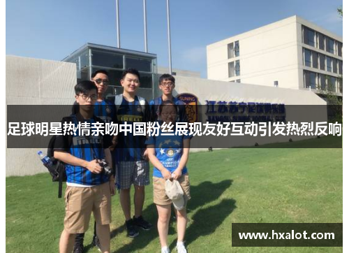 足球明星热情亲吻中国粉丝展现友好互动引发热烈反响