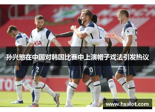 孙兴慜在中国对韩国比赛中上演帽子戏法引发热议